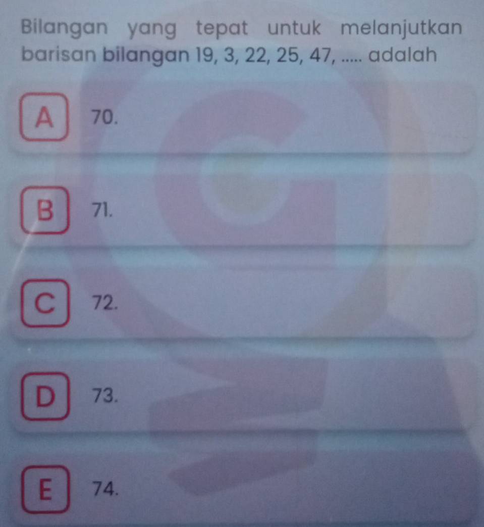 Bilangan yang tepat untuk melanjutkan
barisan bilangan 19, 3, 22, 25, 47, ..... adalah
A 70.
B 71.
C 72.
D ] 73.
E 74.