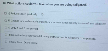 What actions could you take when you are being tailgated?
a) Reduce speed gradually
b) Change lanes when safe and check your rear zones to stay aware of any tailgaters
c) Only A and B are correct
d) Do not reduce your speed if heavy traffic prevents tailgaters from passing.
e) Only B and D are correct