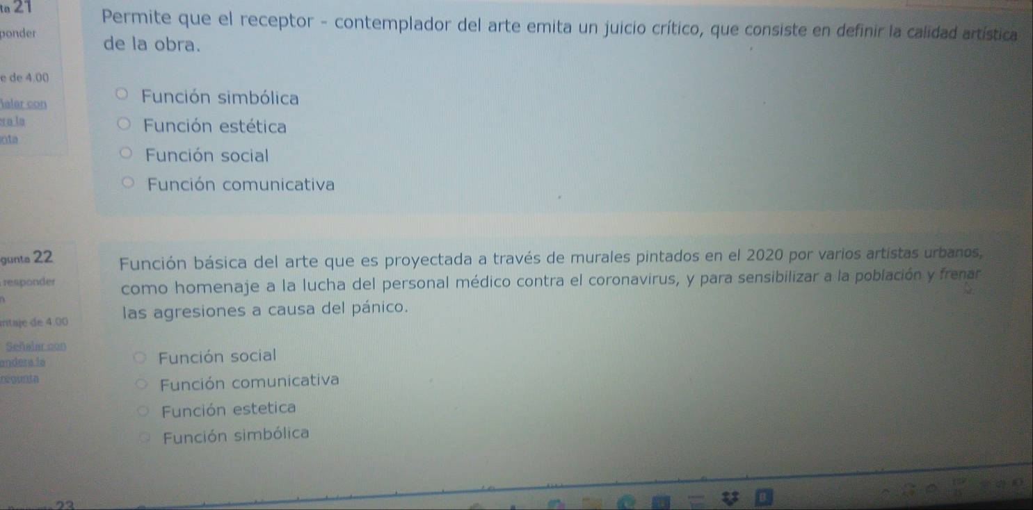 Permite que el receptor - contemplador del arte emita un juicio crítico, que consiste en definir la calidad artística
ponder de la obra.
e de 4.00
ialer con
Función simbólica
sa la Función estética
inta
Función social
Función comunicativa
gunta 22 Función básica del arte que es proyectada a través de murales pintados en el 2020 por varios artistas urbanos,
responder como homenaje a la lucha del personal médico contra el coronavirus, y para sensibilizar a la población y frenar
mitaje de 4.00 las agresiones a causa del pánico.
Señalar con
andera la Función social
regunta
Función comunicativa
Función estetica
Función simbólica