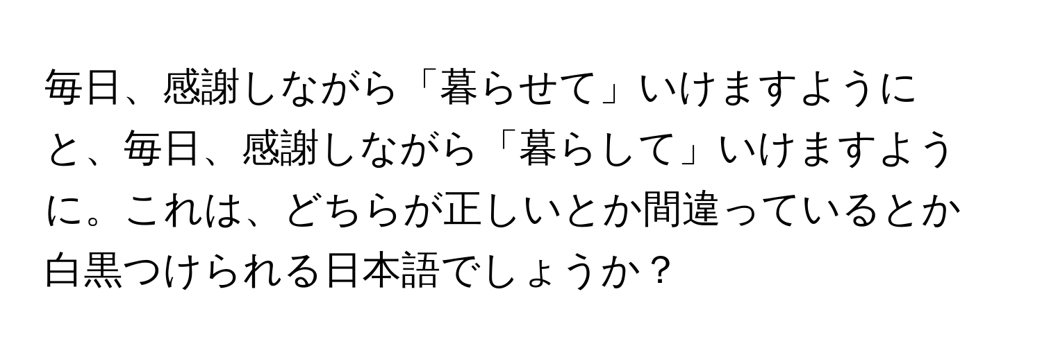 毎日、感謝しながら「暮らせて」いけますようにと、毎日、感謝しながら「暮らして」いけますように。これは、どちらが正しいとか間違っているとか白黒つけられる日本語でしょうか？