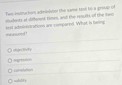 Two instructors administer the same test to a group of
students at different times, and the results of the two
test administrations are compared. What is being
measured?
objectivity
regression
correlation
validity