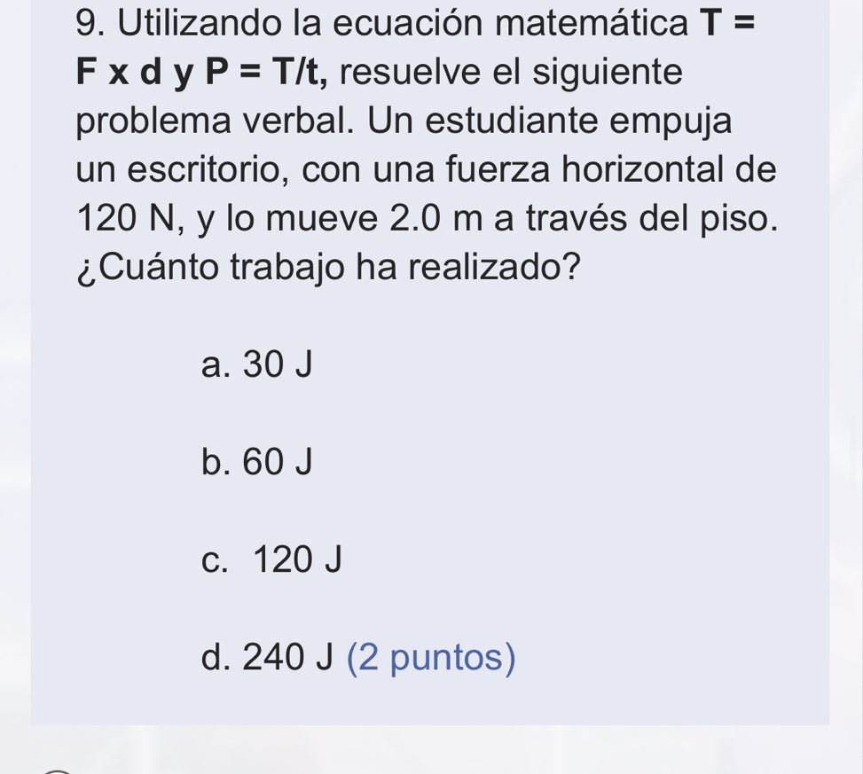 Utilizando la ecuación matemática T=
F xdy P=T/t , resuelve el siguiente
problema verbal. Un estudiante empuja
un escritorio, con una fuerza horizontal de
120 N, y lo mueve 2.0 m a través del piso.
¿Cuánto trabajo ha realizado?
a. 30 J
b. 60 J
c. 120 J
d. 240 J (2 puntos)