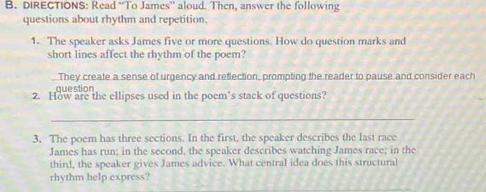 DIRECTIONS: Read “To James” aloud. Then, answer the following 
questions about rhythm and repetition. 
1. The speaker asks James five or more questions. How do question marks and 
short lines affect the rhythm of the poem? 
They create a sense of urgency and reflection, prompting the reader to pause and consider each 
question 
2. How are the ellipses used in the poem’s stack of questions? 
_ 
3. The poem has three sections. In the first, the speaker describes the last race 
James has run; in the second, the speaker describes watching James race; in the 
third, the speaker gives James advice. What central idea does this structural 
rhythm help express?