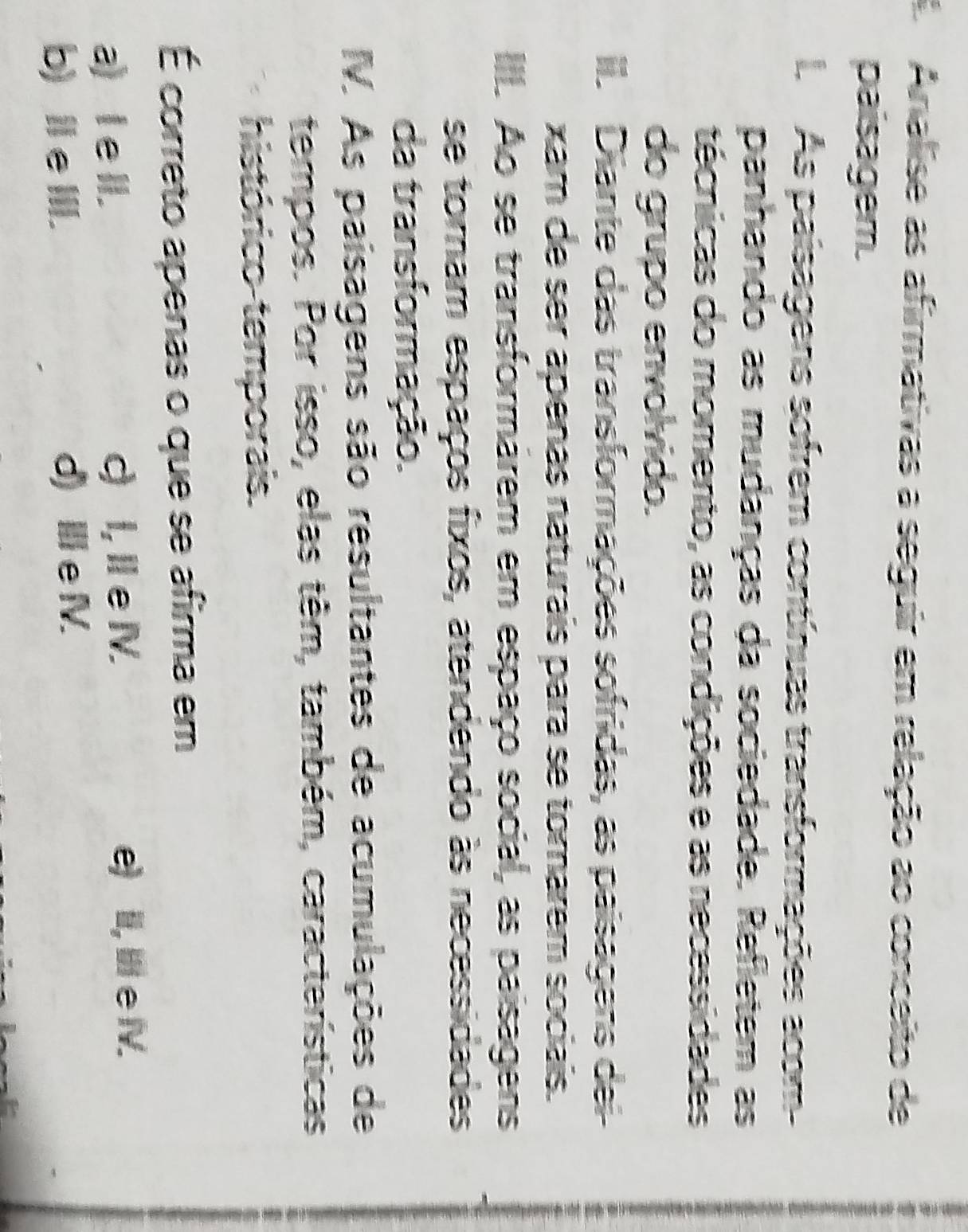 A Analise as afirmativas a seguir em relação ao conceito de
paisagem.
A As paisagens sofrem contínuas transformações acom-
panhando as mudanças da sociedade. Refletem as
técnicas do momento, as condições e as necessidades
do grupo envolvido.
I. Diante das transformações sofridas, as paisagens dei
xam de ser apenas naturais para se tomarem sociais.
I. Ao se transformárem em espaço social, as paisagens
se toram espaços fixos, atendendo às necessidades
da transformação.
V. As paisagens são resultantes de acumulações de
tempos. Por isso, elas têm, também, características
histórico temporais.
É correto apenas o que se afirma em
a) l e lI. c) I, I eIV. e) II, I e IV.
b) Ⅲe III. d) Ie V.