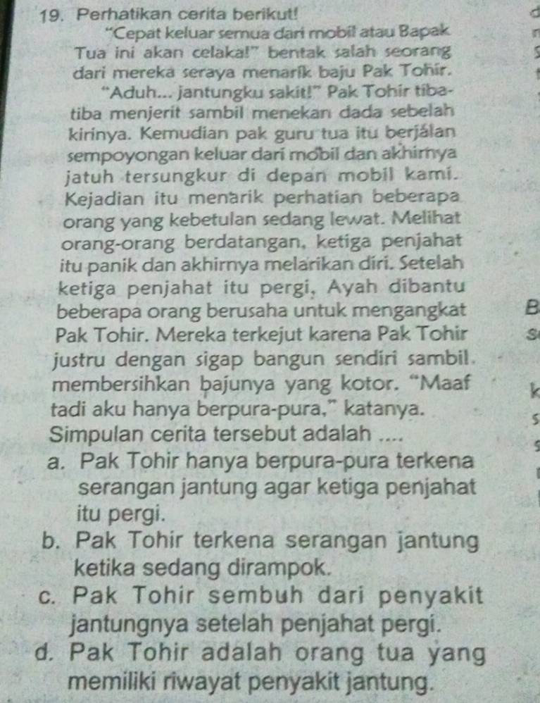 Perhatikan cerita berikut!
“Cepat keluar semua dari mobil atau Bapak
Tua ini akan celaka!" bentak salah seorang
dari mereka seraya menarík baju Pak Tohír.
“Aduh... jantungku sakit!” Pak Tohir tiba-
tiba menjerit sambil menekan dada sebelah
kirinya. Kemudian pak guru tua itu berjálan
sempoyongan keluar dari mobil dan akhimya
jatuh tersungkur di depan mobil kami.
Kejadian itu menarik perhatian beberapa
orang yang kebetulan sedang lewat. Melihat
orang-orang berdatangan, ketiga penjahat
itu panik dan akhirnya melarikan diri. Setelah
ketiga penjahat itu pergi, Ayah dibantu
beberapa orang berusaha untuk mengangkat B
Pak Tohir. Mereka terkejut karena Pak Tohir s
justru dengan sigap bangun sendiri sambil.
membersihkan bajunya yang kotor. “Maaf
tadi aku hanya berpura-pura,” katanya.
5
Simpulan cerita tersebut adalah ....
a. Pak Tohir hanya berpura-pura terkena
serangan jantung agar ketiga penjahat
itu pergi.
b. Pak Tohir terkena serangan jantung
ketika sedang dirampok.
c. Pak Tohir sembuh dari penyakit
jantungnya setelah penjahat pergi.
d. Pak Tohir adalah orang tua yang
memiliki riwayat penyakit jantung.