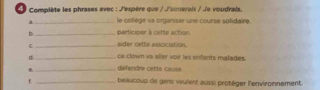 Complète les phrases avec : J'espère que / J'aimerais / Je voudrais. 
a. 
_le college va organiser une course solidaire. 
b._ participer à cette action. 
C._ 
aider cette association. 
d. _ce clown va aller voir les enfants malades. 
_e 
défendre cette cause. 
f. _beaucoup de gens veulent aussi protéger l'environnement.