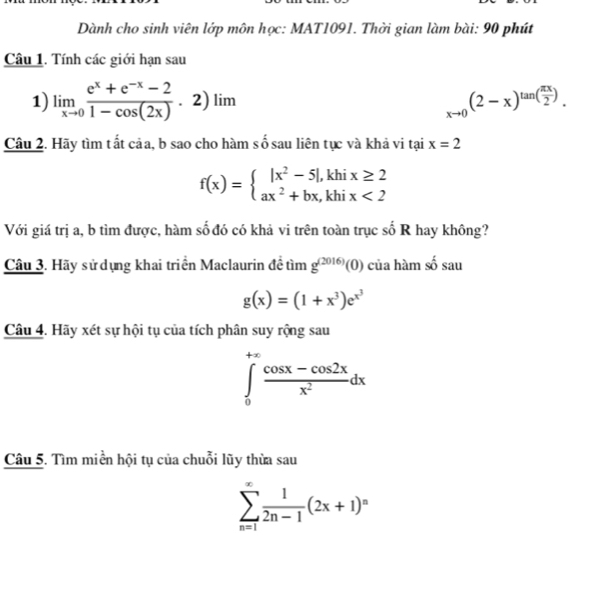 Dành cho sinh viên lớp môn học: MAT1091. Thời gian làm bài: 90 phút 
Câu 1. Tính các giới hạn sau 
1) limlimits _xto 0 (e^x+e^(-x)-2)/1-cos (2x) .2)lim _xto 0(2-x)^tan ( π x/2 ). 
Câu 2. Hãy tìm tất cảa, b sao cho hàm số sau liên tục và khả vi tại x=2
f(x)=beginarrayl |x^2-5|,khix≥ 2 ax^2+bx,khix<2endarray.
Với giá trị a, b tìm được, hàm số đó có khả vi trên toàn trục số R hay không? 
Câu 3. Hãy sử dựng khai triển Maclaurin đề tìm g^((2016))(0) của hàm số sau
g(x)=(1+x^3)e^(x^3)
Câu 4. Hãy xét sự hội tụ của tích phân suy rộng sau
∈tlimits _0^((+∈fty)frac cos x-cos 2x)x^2dx
Câu 5. Tìm miền hội tụ của chuỗi lũy thừa sau
sumlimits _(n=1)^(∈fty) 1/2n-1 (2x+1)^n