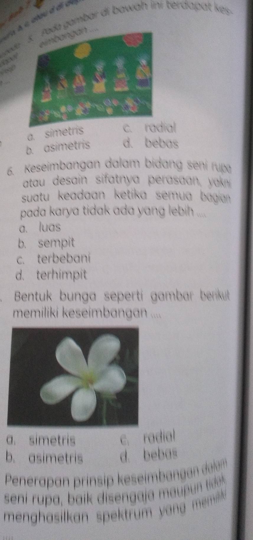 de gambar di bawah ini terdapat kes.

a. simetris
c. radial
b. asimetris d. bebas
6. Keseimbangan dalam bidang seni rupa
atau desain sifatnya perasaan, yak 
suatu keadaan ketika semua bagian 
pada karya tidak ada yang lebih ....
a. luas
b. sempit
c. terbebaní
d. terhimpit
Bentuk bunga seperti gambar berikut 
memiliki keseímbangan ....
a. simetris c. radial
b. asimetris d. bebas
Penerapan prínsip keseimbangan dalan
s i i i a dea 
men hasilkan spektrum y an memdik