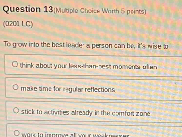 Question 13(Multiple Choice Worth 5 points)
(0201 LC)
To grow into the best leader a person can be, it's wise to
think about your less-than-best moments often
make time for regular reflections
stick to activities already in the comfort zone
work to improve all your weakness e s .