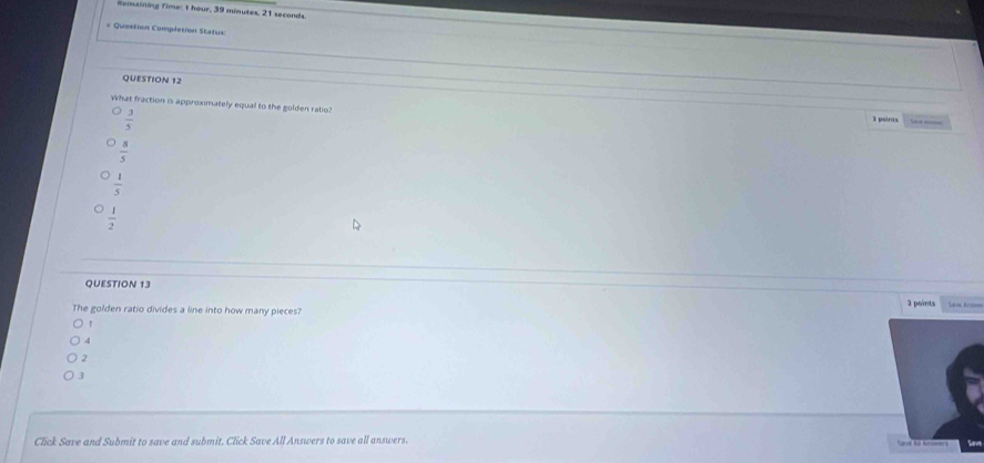 Remaining Time: t hour, 39 minutes, 21 seconds.
* Question Completion Status
QUESTION 12
What fraction is approximately equal to the golden ratio?
 3/5 
3 points e
 8/5 
 1/5 
 1/2 
QUESTION 13
The golden ratio divides a line into how many pieces? 2 points
r
4
2
3
Click Save and Submit to save and submit. Click Save All Answers to save all answers.