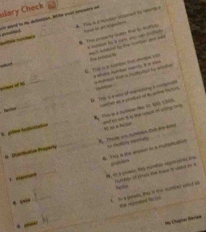 ulary Check
provided. oh word to its definition. Wifte your answers on
pstible mmbére _A. The n a nymber ablamed to reving 
base to an espalient
B. Thie property cates that to mulfis
a number by a sun, you can bigltialy
each addend by the romber and add
the broducts
oduct
a whote junher ianly. It e aea
bower of 10 _0. This is a dumber that divides into
a nummer that is mulpded by another
auiber
D. This is a way of expressing a composite
number as a produci of ita prime lacton
a Tros is a number like i 400, 1.008.
factor
and so on. It is the result of using onis
10 as a facior
5. prime fectorization
A These are numbers that are easy
to muiliply menially
6. This is the answer to a multalication
6 Diprtiutiva Proparty
prghlem
_
number of times the luse is used as a
7 exponam
4, d6 à power, this number represents the
facter

_
I in a pawer, this is the number used as
the repented fáctor
4 power
_
My Chapter Roview