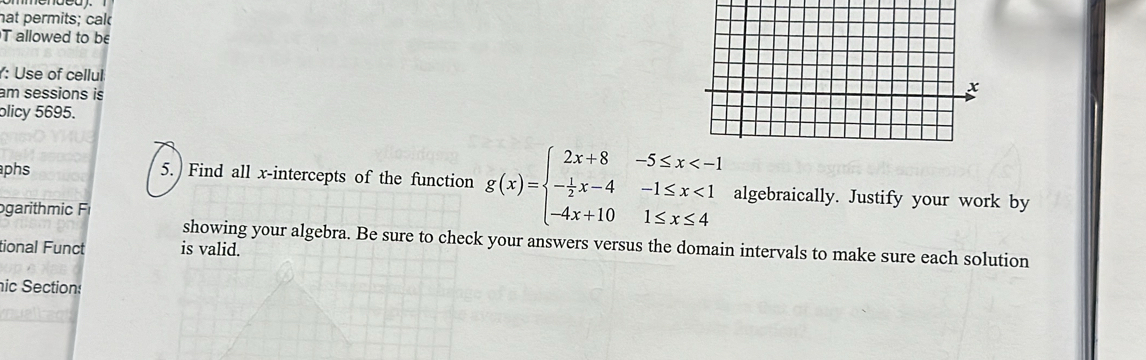 hat permits; cal 
T allowed to be 
: Use of cellul 
am sessions is 
x 
plicy 5695. 
aphs 5. Find all x-intercepts of the function g(x)=beginarrayl 2x+8-5≤ x <1 -4x+101≤ x≤ 4endarray. algebraically. Justify your work by 
ogarihmi 
showing your algebra. Be sure to check your answers versus the domain intervals to make sure each solution 
tional Funct is valid. 
ic Section: