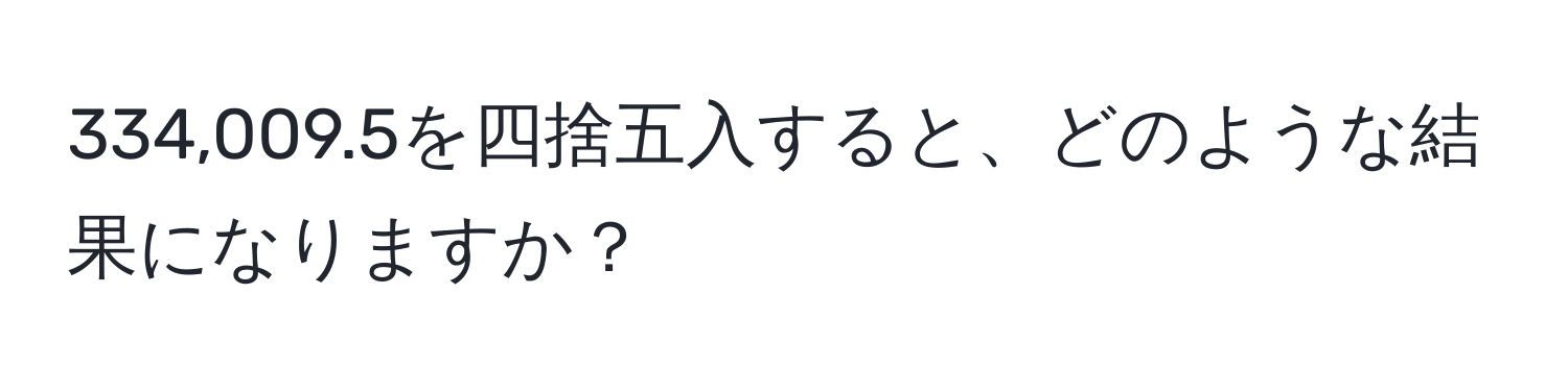 334,009.5を四捨五入すると、どのような結果になりますか？