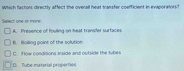 Which factors directly affect the overall heat transfer coefficient in evaporators?
Select one or more:
A. Presence of fouling on heat transfer surfaces
B. Boiling point of the solution
C. Flow conditions inside and outside the tubes
D. Tube material properties