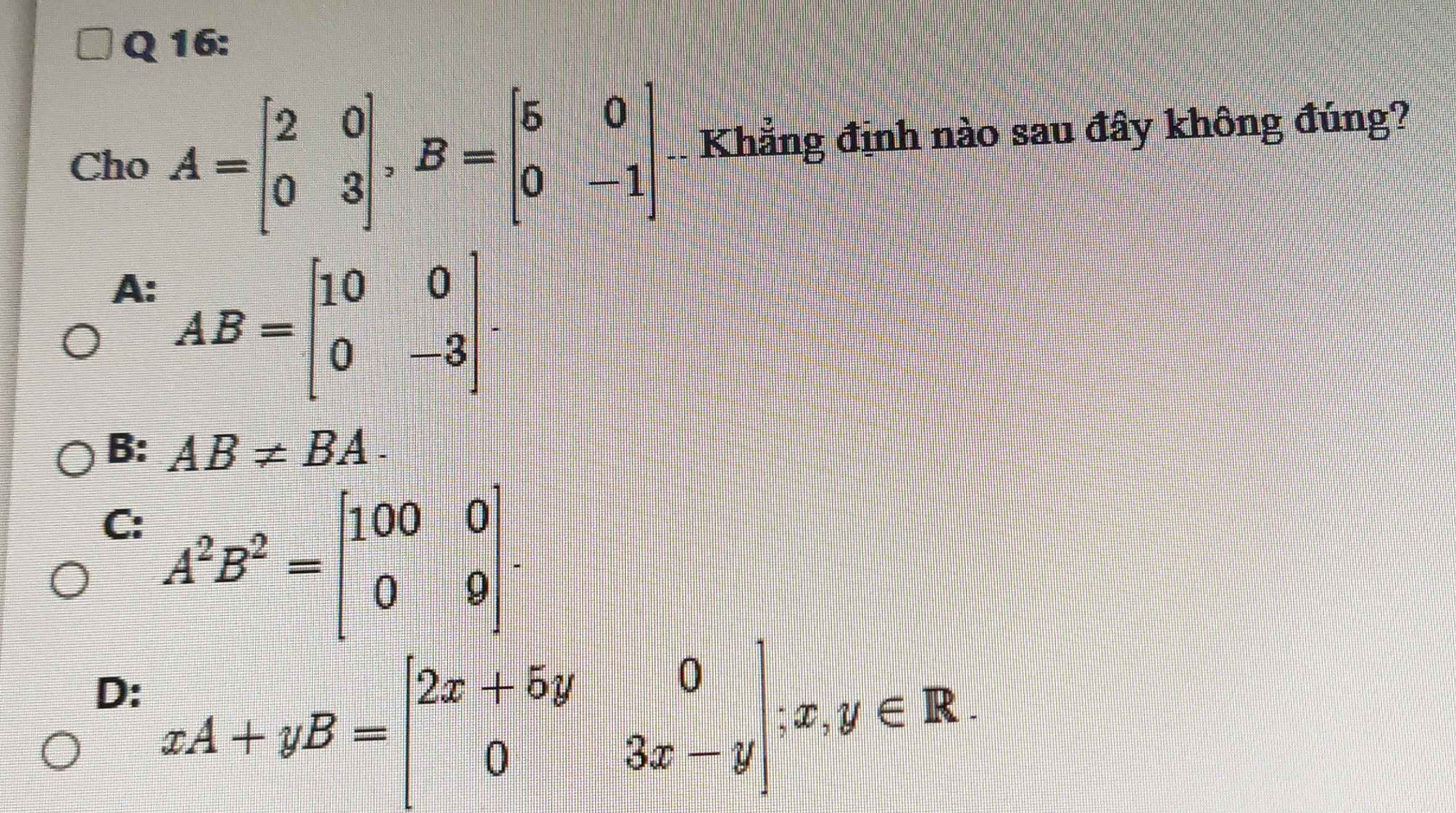 Cho A=beginbmatrix 2&0 0&3endbmatrix , B=beginbmatrix 5&0 0&-1endbmatrix. Khẳng định nào sau đây không đúng?
A: AB=beginbmatrix 10&0 0&-3endbmatrix.
B: AB!= BA.
C: A^2B^2=beginbmatrix 100&0 0&9endbmatrix.
D: xA+yB=beginbmatrix 2x+5y&0 0&3x-yendbmatrix :x,y∈ R.