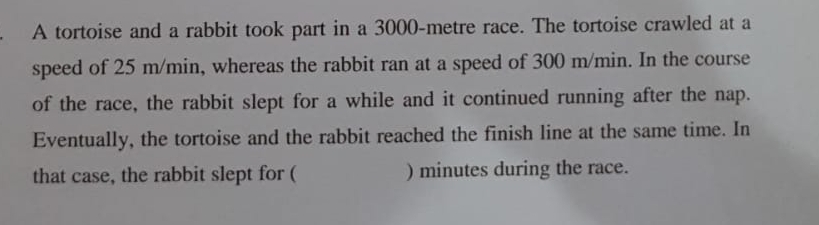 A tortoise and a rabbit took part in a 3000-metre race. The tortoise crawled at a 
speed of 25 m/min, whereas the rabbit ran at a speed of 300 m/min. In the course 
of the race, the rabbit slept for a while and it continued running after the nap. 
Eventually, the tortoise and the rabbit reached the finish line at the same time. In 
that case, the rabbit slept for ( ) minutes during the race.