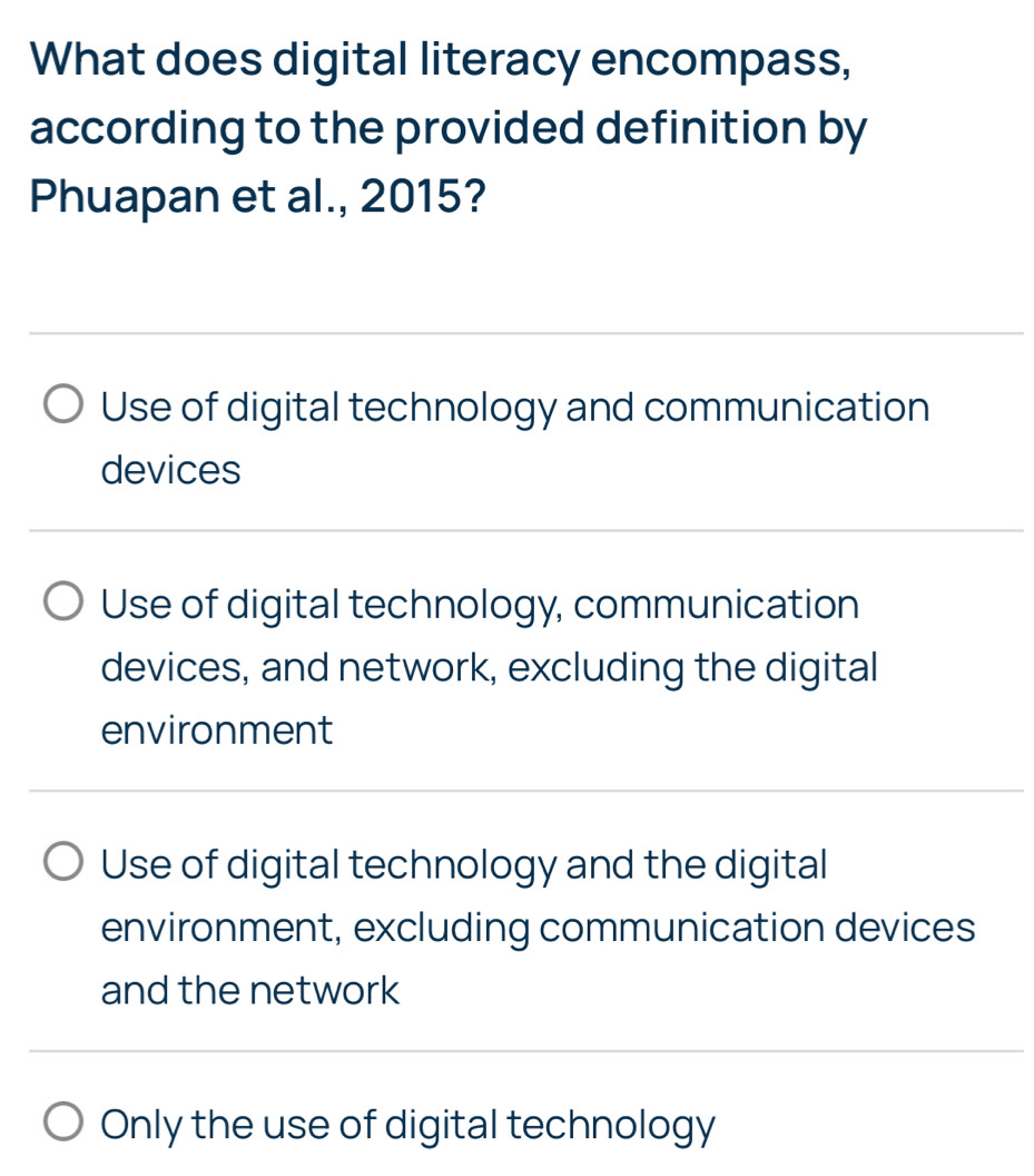 What does digital literacy encompass,
according to the provided definition by
Phuapan et al., 2015?
Use of digital technology and communication
devices
Use of digital technology, communication
devices, and network, excluding the digital
environment
Use of digital technology and the digital
environment, excluding communication devices
and the network
Only the use of digital technology