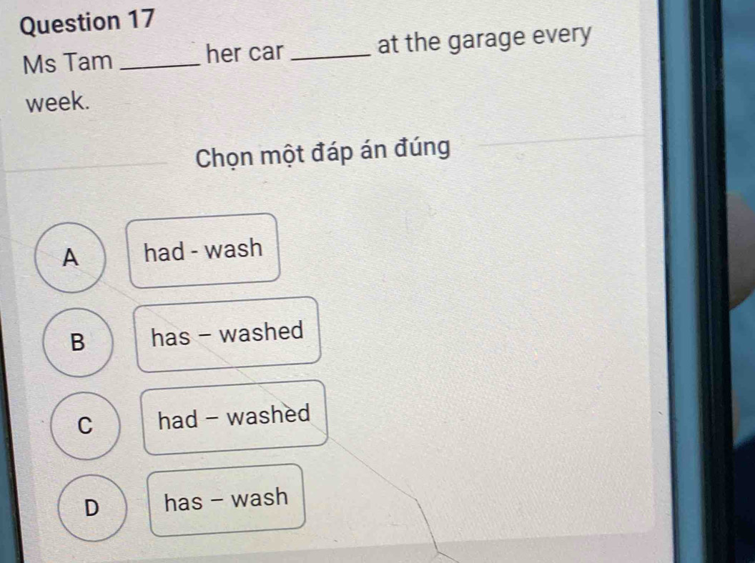 Ms Tam _her car_ at the garage every
week.
_
Chọn một đáp án đúng
A had - wash
B has - washed
C had - washed
D has - wash