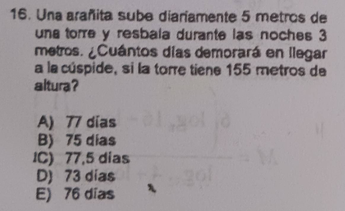 Una arañita sube diariamente 5 metros de
una tore y resbala durante las noches 3
metros. ¿Cuántos días demorará en llegar
a la cúspide, si la torre tiene 155 metros de
altura?
A) 77 dias
B) 75 días
IC) 77,5 días
D) 73 dias
E) 76 días