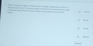 Pheme 1 is flying at a height of 50 feet. Plane 1 will begin ascending at a rate of 12
lee gr minule. Plane 2 is flying at a height of 550 feet and will descending at a rate
of it feer per minute. After how many minutes will both planes be at the same
neght? 125 min
50 min
25 min
148 min
Clear All