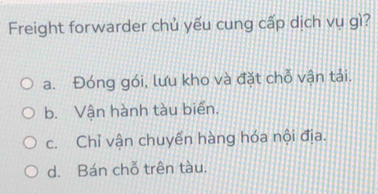 Freight forwarder chủ yếu cung cấp dịch vụ gì?
a. Đóng gói, lưu kho và đặt chỗ vận tải.
b. Vận hành tàu biển.
c. Chỉ vận chuyển hàng hóa nội địa.
d. Bán chỗ trên tàu.