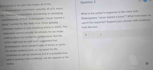 So it needs to be said that nearly all of the Question 2 
-Shakespeare sentiment--actually all of it, every 
bit-involves manipulative scholarship or sweeping What is the author's response to the claim that 
misstatements of fact. Shakespeare "never owned a Shakespeare “never owned a book”? What tone does he 
book," a writer for the New York Times gravely use in his response? Support your answer with evidence 
informed readers in one doubting article in 2002. The from the text. 
statement cannot actually be refuted, for we know 
nothing about his incidental possessions. But the B U 
writer might just as well have suggested that 
Shakespeare never owned a pair of shoes or pants. 
For all the evidence tells us, he spent his life 
unclothed as well as bookless, but it is probable that 
what is lacking is the evidence, not the apparel or the 
books