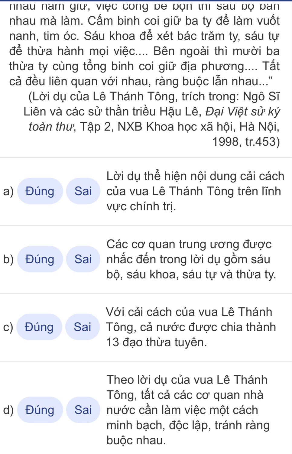 nhau năm giữ, việc công be bọn thì sau bộ ban
nhau mà làm. Cấm binh coi giữ ba ty để làm vuốt
nanh, tim óc. Sáu khoa để xét bác trăm ty, sáu tự
để thừa hành mọi việc.... Bên ngoài thì mười ba
thừa ty cùng tổng binh coi giữ địa phương.... Tất
cả đều liên quan với nhau, ràng buộc lẫn nhau..."
(Lời dụ của Lê Thánh Tông, trích trong: Ngô Sĩ
Liên và các sử thần triều Hậu Lê, Đại Việt sử ký
toàn thư, Tập 2, NXB Khoa học xã hội, Hà Nội,
1998, tr.453)
Lời dụ thể hiện nội dung cải cách
a) Đúng Sai của vua Lê Thánh Tông trên lĩnh
vực chính trị.
Các cơ quan trung ương được
b) Đúng Sai nhắc đến trong lời dụ gồm sáu
bộ, sáu khoa, sáu tự và thừa ty.
Với cải cách của vua Lê Thánh
c) Đúng Sai Tông, cả nước được chia thành
13 đạo thừa tuyên.
Theo lời dụ của vua Lê Thánh
Tông, tất cả các cơ quan nhà
d) Đúng Sai nước cần làm việc một cách
minh bạch, độc lập, tránh ràng
buộc nhau.