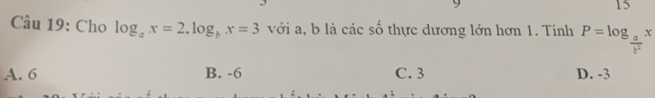 9
15
Câu 19: Cho log _ax=2.log _bx=3 với a, b là các số thực dương lớn hơn 1. Tính P=log _ a/b^2 x
A. 6 B. -6 C. 3 D. -3