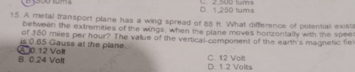 By500 tums C. 2,500 tums
D. 1,250 tums
15. A metal transport plane has a wing spread of 88 ft. What difference of potential exists
between the extremities of the wings, when the plane moves horizontally with the spee
of 150 miles per hour? The value of the vertical-component of the earth's magnetic fiel
is 0.65 Gauss at the plane.
A 0.12 Volt
B. 0.24 Volt C. 12 Volt
D. 1.2 Volts