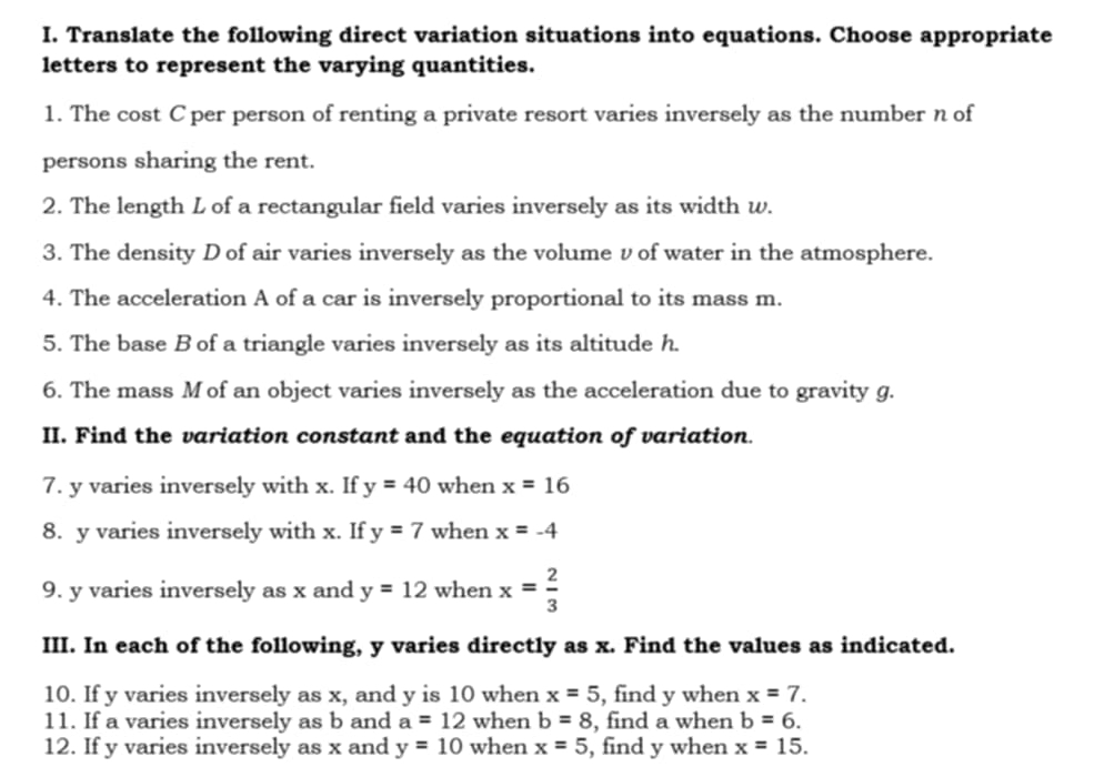 Translate the following direct variation situations into equations. Choose appropriate 
letters to represent the varying quantities. 
1. The cost C per person of renting a private resort varies inversely as the number n of 
persons sharing the rent. 
2. The length L of a rectangular field varies inversely as its width w. 
3. The density D of air varies inversely as the volume ν of water in the atmosphere. 
4. The acceleration A of a car is inversely proportional to its mass m. 
5. The base B of a triangle varies inversely as its altitude h. 
6. The mass M of an object varies inversely as the acceleration due to gravity g. 
II. Find the variation constant and the equation of variation. 
7. y varies inversely with x. If y=40 when x=16
8. y varies inversely with x. If y=7 when x=-4
9. y varies inversely as x and y=12 when x= 2/3 
III. In each of the following, y varies directly as x. Find the values as indicated. 
10. If y varies inversely as x, and y is 10 when x=5 , find y when x=7. 
11. If a varies inversely as b and a=12 when b=8 , find a when b=6. 
12. If y varies inversely as x and y=10 when x=5 , find y when x=15.