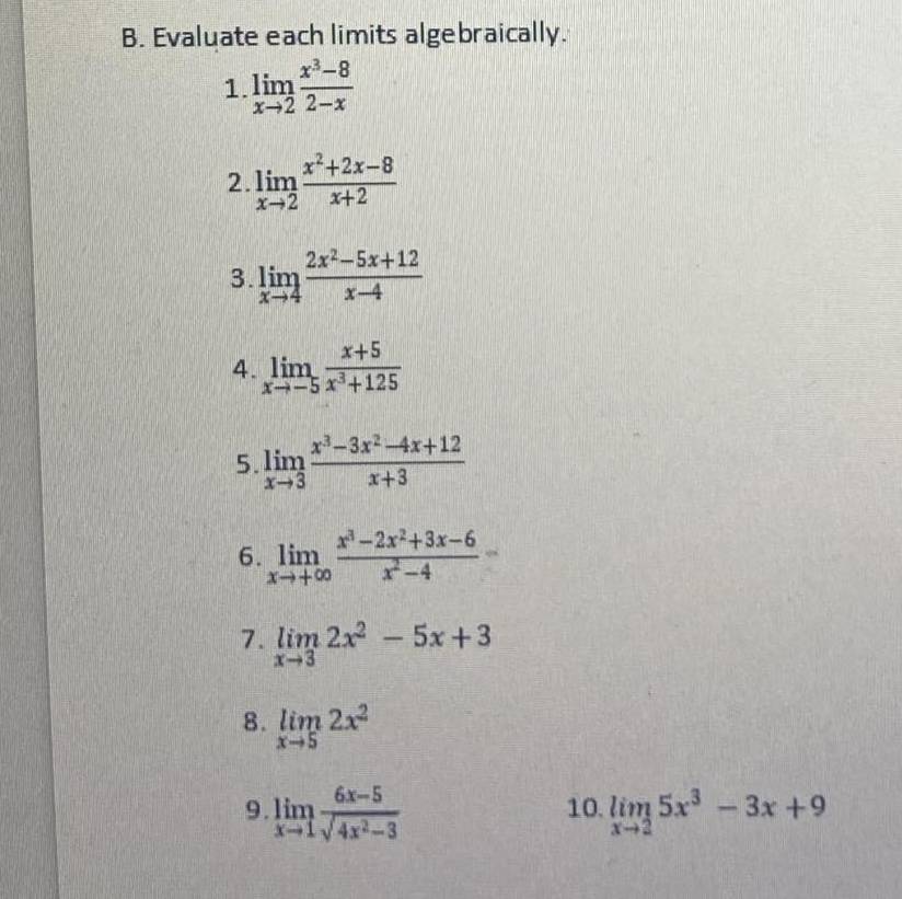 Evaluate each limits algebraically. 
1 limlimits _xto 2 (x^3-8)/2-x 
2. limlimits _xto 2 (x^2+2x-8)/x+2 
3. limlimits _xto 4 (2x^2-5x+12)/x-4 
4. limlimits _xto -5 (x+5)/x^3+125 
5. limlimits _xto 3 (x^3-3x^2-4x+12)/x+3 
6. limlimits _xto +∈fty  (x^3-2x^2+3x-6)/x^2-4 
7. limlimits _xto 32x^2-5x+3
8. limlimits _xto 52x^2
9. limlimits _xto 1 (6x-5)/sqrt(4x^2-3)  10. limlimits _xto 25x^3-3x+9