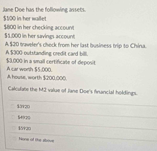 Jane Doe has the following assets.
$100 in her wallet
$800 in her checking account
$1,000 in her savings account
A $20 traveler's check from her last business trip to China.
A $300 outstanding credit card bill.
$3,000 in a small certificate of deposit
A car worth $5,000.
A house, worth $200,000.
Calculate the M2 value of Jane Doe's financial holdings.
$3920
$4920
$5920
None of the above