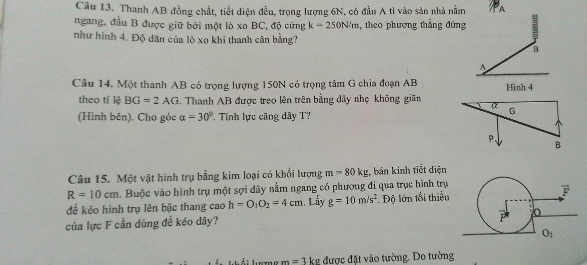 Thanh AB đồng chất, tiết diện đều, trọng lượng 6N, có đầu A tì vào sàn nhà nằm A
ngang, đầu B được giữ bởi một lò xo BC, độ cứng k=250N/m , theo phương thẳng đứng
như hình 4. Độ dãn của lò xo khi thanh cân bằng?
B
A
Câu 14. Một thanh AB có trọng lượng 150N có trọng tâm G chia đoạn AB Hình 4
theo tỉ lệ BG=2AG. Thanh AB được treo lên trên bằng dây nhẹ không giãn
α G
(Hình bên). Cho góc alpha =30° Tính lực căng dây T?
P、
B
Câu 15. Một vật hình trụ bằng kim loại có khối lượng m=80kg , bán kính tiết diện
R=10cm.  Buộc vào hình trụ một sợi dây nằm ngang có phương đi qua trục hình trụ
để kéo hình trụ lên bậc thang cao h=O_1O_2=4cm. Lấy g=10m/s^2 :. Độ lớn tối thiểu
của lực F cần dùng để kéo dây?
Á  i lượng m=3 kg được đặt vào tường. Do tường