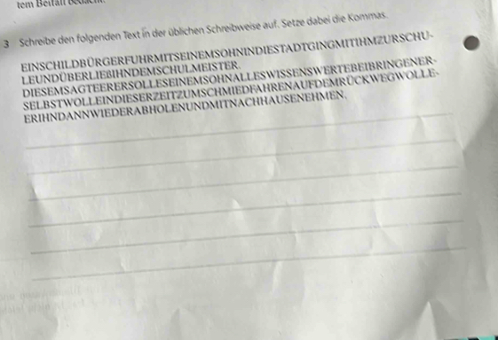 tem Beifan 1e 
3 Schreibe den folgenden Text in der üblichen Schreibweise auf. Setze dabei die Kommas. 
EINSCHILDBÜRGERFUHRMITSEINEMSOHNINDIESTADTGINGMITIHMZURSCHU- 
LEUNDÜBERLIEßBIHNDEMSCHULMEISTER. 
DIESEMSAGTEERERSOLLESEINEMSOHNALLESWISSENSWERTEBEIBRINGENER- 
_ 
SELBSTWOLLEINDIESERZEITZUMSCHMIEDFAHRENAUFDEMRÜCKWEGWOLLE- 
ERIHNDANNWIEDERABHOLENUNDMITNACHHAUSENEHMEN. 
_ 
_ 
_ 
_ 
_