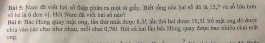 Nam đã viết hai số thập phân ra một tờ giấy. Biết tổng của hai số đó là 15, 7 và số lớn hơn 
số bé là 6 đơn vị. Hỏi Nam đã viết hai số nào? 
Bài 6: Bác Hùng quay mật ong, lần thứ nhất được 8,57, lần thứ hai được 10,5l. Số mật ong đó được 
chia vào các chai như nhau, mỗi chai 0,76/. Hỏi cả hai lần bác Hùng quay được bao nhiêu chai mật 
ong. 
7