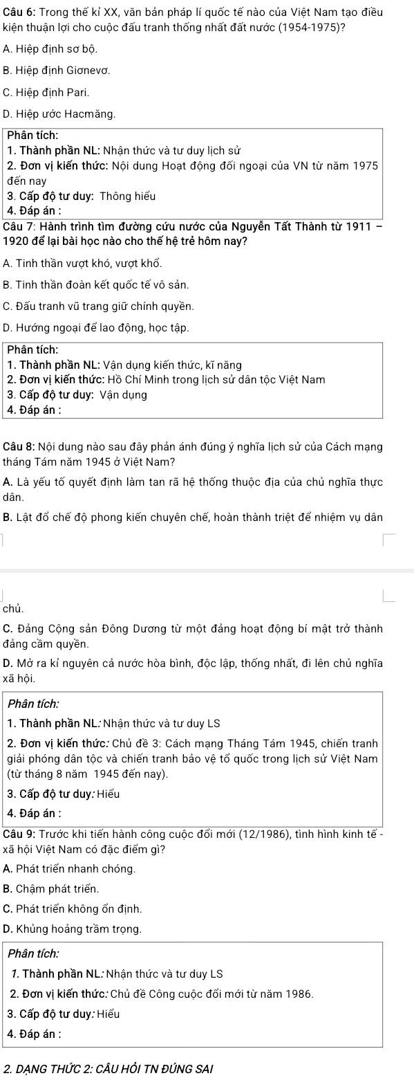 Trong thế kỉ XX, văn bản pháp lí quốc tế nào của Việt Nam tạo điều
kiện thuận lợi cho cuộc đấu tranh thống nhất đất nước (1954-1975)?
A. Hiệp định sơ bộ.
B. Hiệp định Giơnevơ.
C. Hiệp định Pari.
D. Hiệp ước Hacmăng.
Phân tích:
1. Thành phần NL: Nhận thức và tư duy lịch sử
2. Đơn vị kiến thức: Nội dung Hoạt động đối ngoại của VN từ năm 1975
đến nay
3. Cấp độ tư duy: Thông hiểu
4. Đáp án :
Câu 7: Hành trình tìm đường cứu nước của Nguyễn Tất Thành từ 1911 -
1920 để lại bài học nào cho thế hệ trẻ hôm nay?
A. Tinh thần vượt khó, vượt khổ.
B. Tinh thần đoàn kết quốc tế vô sản.
C. Đấu tranh vũ trang giữ chính quyền.
D. Hướng ngoại để lao động, học tập.
Phân tích:
1. Thành phần NL: Vận dụng kiến thức, kĩ năng
2. Đơn vị kiến thức: Hồ Chí Minh trong lịch sử dân tộc Việt Nam
3. Cấp độ tư duy: Vận dụng
4. Đáp án :
Câu 8: Nội dung nào sau đây phản ánh đúng ý nghĩa lịch sử của Cách mạng
tháng Tám năm 1945 ở Việt Nam?
A. Là yếu tố quyết định làm tan rã hệ thống thuộc địa của chủ nghĩa thực
dân.
B. Lật đổ chế độ phong kiến chuyên chế, hoàn thành triệt để nhiệm vụ dân
chủ.
C. Đảng Cộng sản Đông Dương từ một đảng hoạt động bí mật trở thành
đảng cầm quyền.
D. Mở ra kỉ nguyên cả nước hòa bình, độc lập, thống nhất, đi lên chủ nghĩa
xã hội.
Phân tích:
1. Thành phần NL: Nhận thức và tư duy LS
2. Đơn vị kiến thức: Chủ đề 3: Cách mạng Tháng Tám 1945, chiến tranh
giải phóng dân tộc và chiến tranh bảo vệ tổ quốc trong lịch sử Việt Nam
(từ tháng 8 năm 1945 đến nay)
3. Cấp độ tư duy: Hiểu
4. Đáp án :
Câu 9: Trước khi tiến hành công cuộc đổi mới (12/1986), tình hình kinh tế -
xã hội Việt Nam có đặc điểm gì?
A. Phát triển nhanh chóng.
B. Chậm phát triển.
C. Phát triển không ổn định.
D. Khủng hoảng trầm trọng.
Phân tích:
1. Thành phần NL: Nhận thức và tư duy LS
2. Đơn vị kiến thức: Chủ đề Công cuộc đổi mới từ năm 1986.
3. Cấp độ tư duy: Hiểu
4. Đáp án :
2. DẠNG THỨC 2: CÂU HỒI TN ĐÚNG SAI