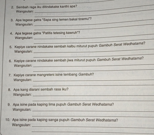 Sembah raga iku ditindakake kanthi apa? 
Wangsulan: 
_ 
_ 
3. Apa tegese gatra "Sapa sing temen bakal tinemu'? 
Wangsulan:_ 
4. Apa tegese gatra "Patitis tetesing kawruh"? 
Wangsulan:_ 
_ 
5. Kepiye carane nindakake sembah kalbu miturut pupuh Gambuh Serat Wedhatama? 
_ 
Wangsulan: 
_ 
6. Kepiye carane nindakake sembah jiwa miturut pupuh Gambuh Serat Wedhatama? 
_ 
Wangsulan: 
7. Kepiye carane mangreteni isine tembang Gambuh? 
Wangsulan:_ 
_ 
8. Apa kang diarani sembah rasa iku? 
Wangsulan:_ 
_ 
9. Apa isine pada kaping lima pupuh Gambuh Serat Wedhatama? 
Wangsulan:_ 
_ 
10. Apa isine pada kaping sanga pupuh Gambuh Serat Wedhatama? 
Wangsulan:_ 
_