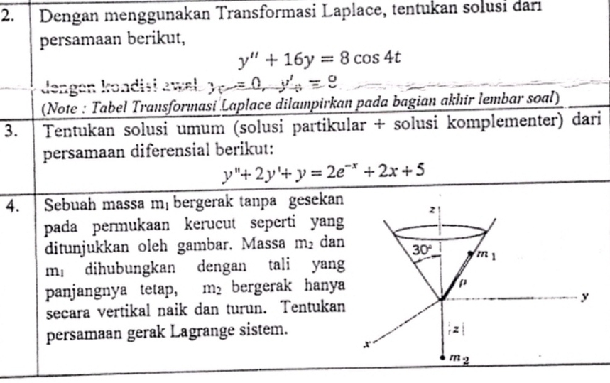 Dengan menggunakan Transformasi Laplace, tentukan solusi darı 
persamaan berikut,
y''+16y=8cos 4t
dengan kondisi awel. y=0, y'_0=9
(Note : Tabel Transformasi Laplace dilampirkan pada bagian akhir lembar soal) 
3. Tentukan solusi umum (solusi partikular + solusi komplementer) dari 
persamaan diferensial berikut:
y''+2y'+y=2e^(-x)+2x+5
4. Sebuah massa m bergerak tanpa gesekan
z
pada permukaan kerucut seperti yang 
ditunjukkan oleh gambar. Massa m_2 dan 30° m_1
m_1 a dihubungkan dengan tali yang 
panjangnya tetap, m_2 bergerak hanya
mu
y
secara vertikal naik dan turun. Tentukan 
persamaan gerak Lagrange sistem.;z|
m_2