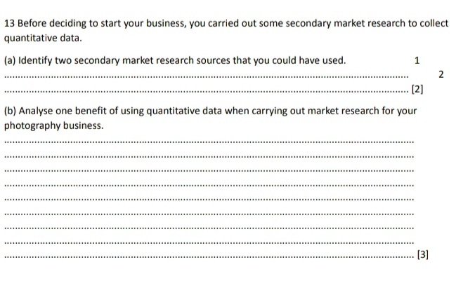 Before deciding to start your business, you carried out some secondary market research to collect 
quantitative data. 
(a) Identify two secondary market research sources that you could have used. 1 
_ 
2 
_[2] 
(b) Analyse one benefit of using quantitative data when carrying out market research for your 
photography business. 
_ 
_ 
_ 
_ 
_ 
_ 
_ 
_ 
_[3]