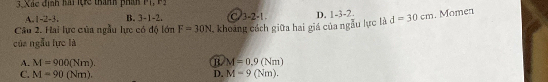 3, Xác định hai lực thành phân P1, F3
A. 1 -2 -3. B. 3 -1 -2. C/3 -2 -1. D. 1 -3 -2.
Câu 2. Hai lực của ngẫu lực có độ lớn F=30N 1, khoảng cách giữa hai giá của ngẫu lực là d=30cm. Momen
của ngẫu lực là
A. M=900(Nm). B M=0,9(Nm)
C. M=90(Nm). D. M=9(Nm).