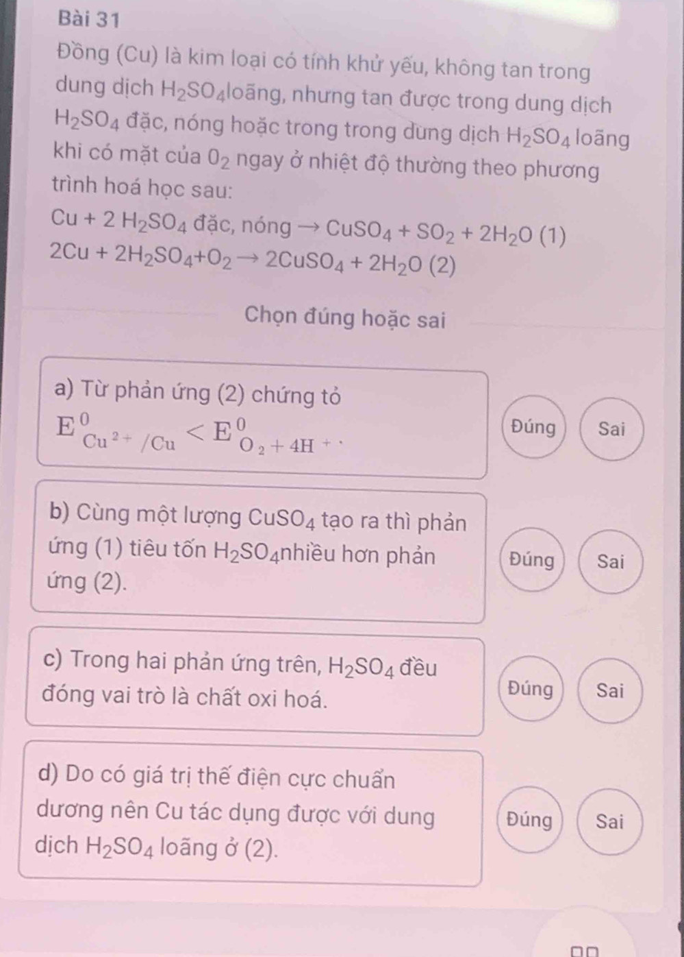 Đồng (Cu) là kim loại có tính khử yếu, không tan trong 
dung dịch H_2SO_4 loãng, nhưng tan được trong dung dịch
H_2SO_4 đặc, nóng hoặc trong trong dung dịch H_2SO_4 loãng 
khi có mặt của O_2 ngay ở nhiệt độ thường theo phương 
trình hoá học sau:
Cu+2H_2SO_4 đặc, nóng → CuSO_4+SO_2+2H_2O(1)
2Cu+2H_2SO_4+O_2to 2CuSO_4+2H_2O(2)
Chọn đúng hoặc sai 
a) Từ phản ứng (2) chứng tỏ
E_Cu^(2+)/Cu^0
Đúng Sai 
b) Cùng một lượng CuSO_4 tạo ra thì phản 
ứng (1) tiêu tốn H_2SO_4 nhiều hơn phản Đúng Sai 
ứng (2). 
c) Trong hai phản ứng trên, H_2SO_4 đều 
đóng vai trò là chất oxi hoá. 
Đúng Sai 
d) Do có giá trị thế điện cực chuẩn 
dương nên Cu tác dụng được với dung Đúng Sai 
dịch H_2SO_4 loãng ở (2). 
n