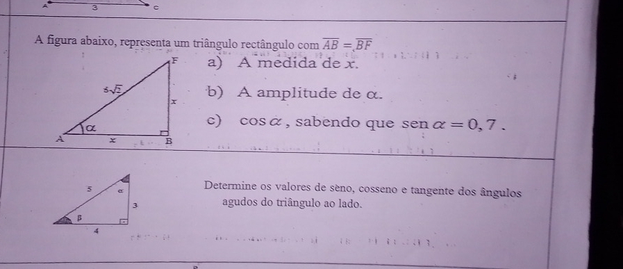 A figura abaixo, representa um triângulo rectângulo com overline AB=overline BF
a) A medida de x.
b) A amplitude de α.
c) cosá, sabendo que sen alpha =0,7.
Determine os valores de séno, cosseno e tangente dos ângulos
agudos do triângulo ao lado.
`