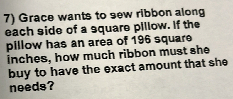 Grace wants to sew ribbon along 
each side of a square pillow. If the 
pillow has an area of 196 square
inches, how much ribbon must she 
buy to have the exact amount that she 
needs?