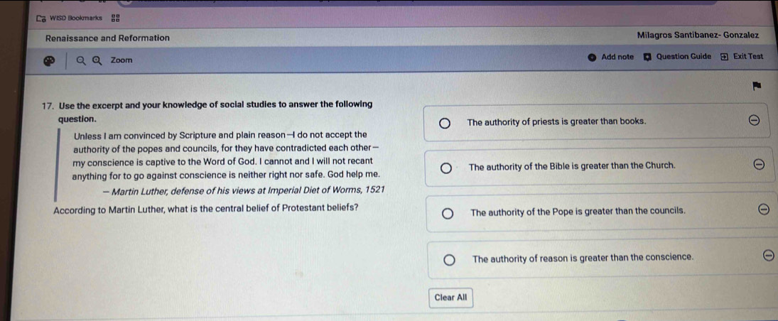 Renaissance and Reformation Milagros Santibanez- Gonzalez
Zoom Add note Question Guide Exit Test
17. Use the excerpt and your knowledge of social studies to answer the following
question.
The authority of priests is greater than books.
Unless I am convinced by Scripture and plain reason—I do not accept the
authority of the popes and councils, for they have contradicted each other—
my conscience is captive to the Word of God. I cannot and I will not recant
anything for to go against conscience is neither right nor safe. God help me. The authority of the Bible is greater than the Church.
- Martin Luther, defense of his views at Imperial Diet of Worms, 1521
According to Martin Luther, what is the central belief of Protestant beliefs?
The authority of the Pope is greater than the councils.
The authority of reason is greater than the conscience.
Clear All