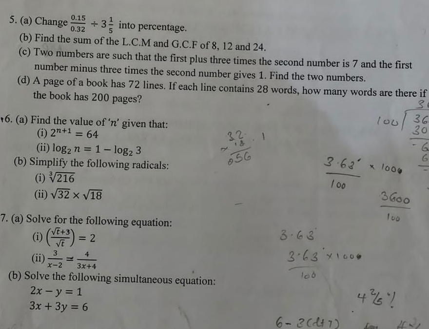 Change  (0.15)/0.32 / 3 1/5  into percentage. 
(b) Find the sum of the L.C. M and G.C.F of 8, 12 and 24. 
(c) Two numbers are such that the first plus three times the second number is 7 and the first 
number minus three times the second number gives 1. Find the two numbers. 
(d) A page of a book has 72 lines. If each line contains 28 words, how many words are there if 
the book has 200 pages? 
6. (a) Find the value of ‘ n ’ given that: 
(i) 2^(n+1)=64
(ii) log _2n=1-log _23
(b) Simplify the following radicals: 
(i) sqrt[3](216)
(ii) sqrt(32)* sqrt(18)
7. (a) Solve for the following equation: 
(i) ( (sqrt(t)+3)/sqrt(t) )=2
(ii)  3/x-2 = 4/3x+4 
(b) Solve the following simultaneous equation:
2x-y=1
3x+3y=6