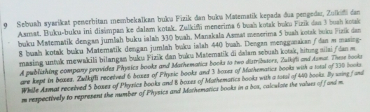 Sebuah syarikat penerbitan membekalkan buku Fizik dan buku Matematik kepada dua pengedar, Zulkifli dan 
Asmat. Buku-buku ini disimpan ke dalam kotak. Zulkifli menerima 6 buah kotak buku Fizik dan 3 buah kotak 
buku Matematik dengan jumlah buku ialah 330 buah. Manakala Asmat menerima 5 buah kotak buku Fizik dan
8 buah kotak buku Matematik dengan jumlah buku ialah 440 buah. Dengan menggunakan ∫dan m masing- 
masing untuk mewakili bilangan buku Fizik dan buku Matematik di dalam sebuah kotak, hitung nilai ƒdan m 
A publishing company provides Physics books and Mathematics books to two distributors, Zulkifli and Asmat. These books 
are kept in boxes. Zulkifli received 6 boxes of Physic books and 3 boxes of Mathematics books with a total of 330 books. 
While Asmat received 5 boxes of Physics books and 8 boxes of Mathematics books with a total of 440 books. By using fand 
m respectively to represent the number of Physics and Mathematics books in a box, calculate the values off and m.