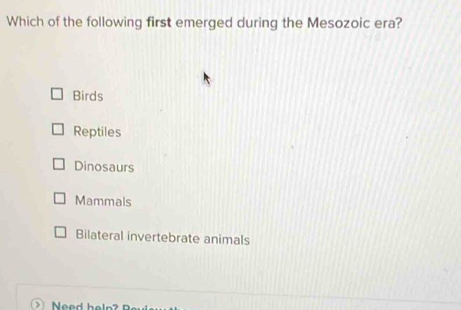 Which of the following first emerged during the Mesozoic era?
Birds
Reptiles
Dinosaurs
Mammals
Bilateral invertebrate animals