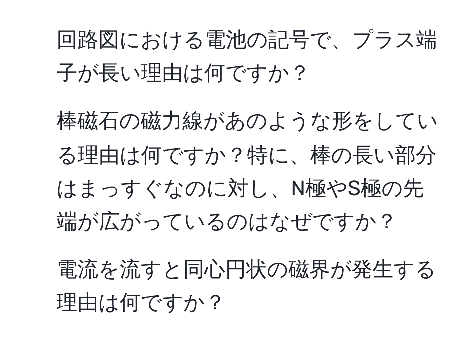 回路図における電池の記号で、プラス端子が長い理由は何ですか？
2. 棒磁石の磁力線があのような形をしている理由は何ですか？特に、棒の長い部分はまっすぐなのに対し、N極やS極の先端が広がっているのはなぜですか？
3. 電流を流すと同心円状の磁界が発生する理由は何ですか？