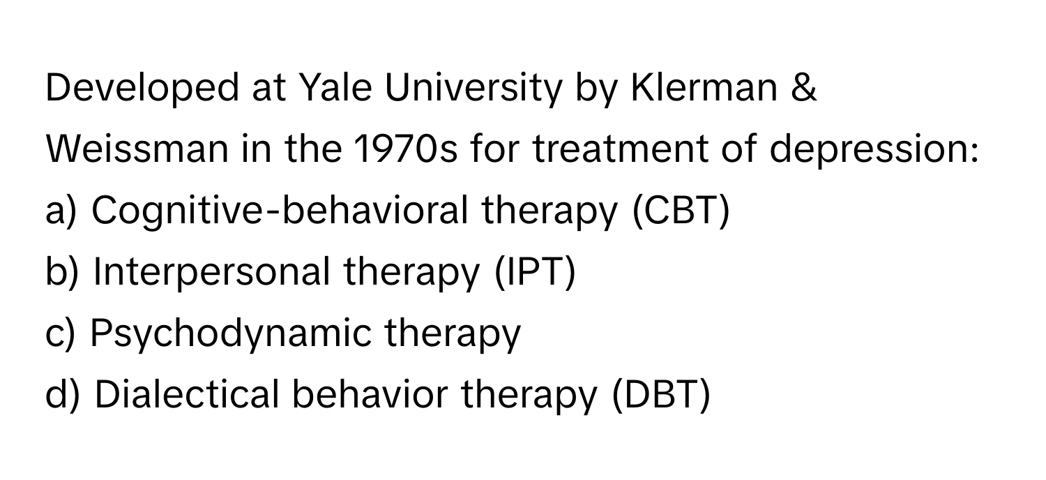 Developed at Yale University by Klerman & Weissman in the 1970s for treatment of depression:

a) Cognitive-behavioral therapy (CBT) 
b) Interpersonal therapy (IPT) 
c) Psychodynamic therapy 
d) Dialectical behavior therapy (DBT)