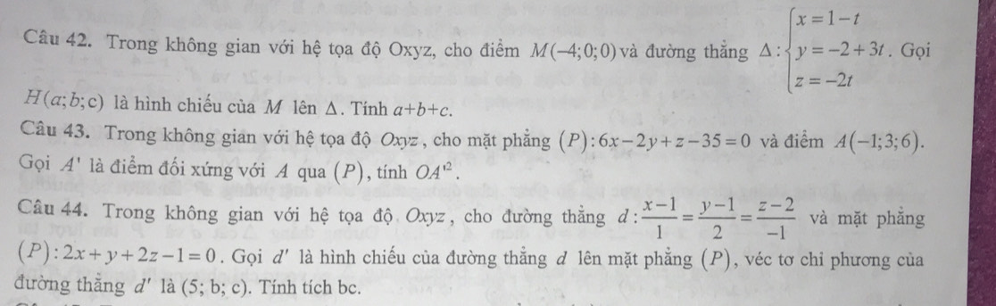 Trong không gian với hệ tọa độ Oxyz, cho điểm M(-4;0;0) và đường thẳng Delta :beginarrayl x=1-t y=-2+3t, z=-2tendarray. Gọi
(a;b;c) là hình chiếu của M lên Δ. Tính a+b+c. 
Câu 43. Trong không gian với hệ tọa độ Oxyz , cho mặt phẳng (P): 6x-2y+z-35=0 và điểm A(-1;3;6). 
Gọi A' là điểm đối xứng với A qua (P), tính OA^(12). 
Câu 44. Trong không gian với hệ tọa độ Oxyz, cho đường thằng d:  (x-1)/1 = (y-1)/2 = (z-2)/-1  và mặt phẳng
(P):2x+y+2z-1=0. Gọi d' là hình chiếu của đường thẳng d lên mặt phẳng (P), véc tơ chi phương của 
đường thắng d là (5;b;c). Tính tích bc.